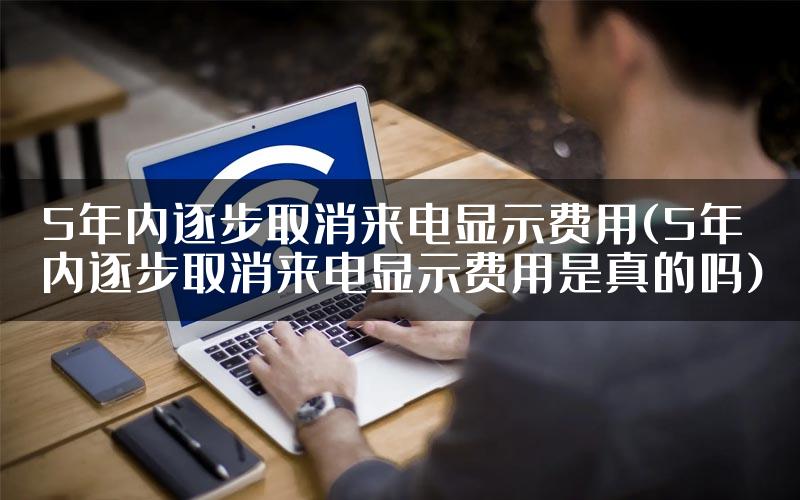 5年内逐步取消来电显示费用(5年内逐步取消来电显示费用是真的吗)