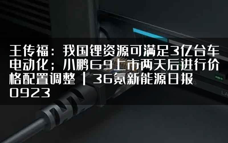 王传福：我国锂资源可满足3亿台车电动化；小鹏G9上市两天后进行价格配置调整 | 36氪新能源日报0923