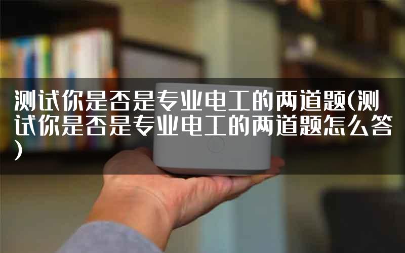 测试你是否是专业电工的两道题(测试你是否是专业电工的两道题怎么答)