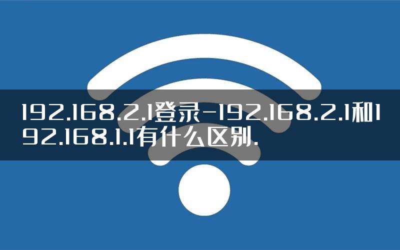 192.168.2.1登录-192.168.2.1和192.168.1.1有什么区别.