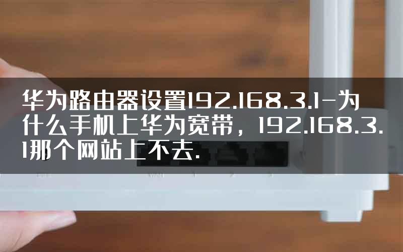 华为路由器设置192.168.3.1-为什么手机上华为宽带，192.168.3.1那个网站上不去.