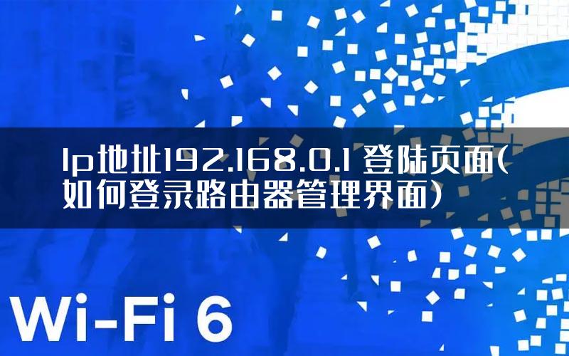 lp地址192.168.0.1 登陆页面(如何登录路由器管理界面)