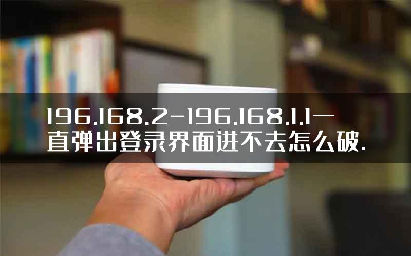 196.168.2-196.168.1.1一直弹出登录界面进不去怎么破.