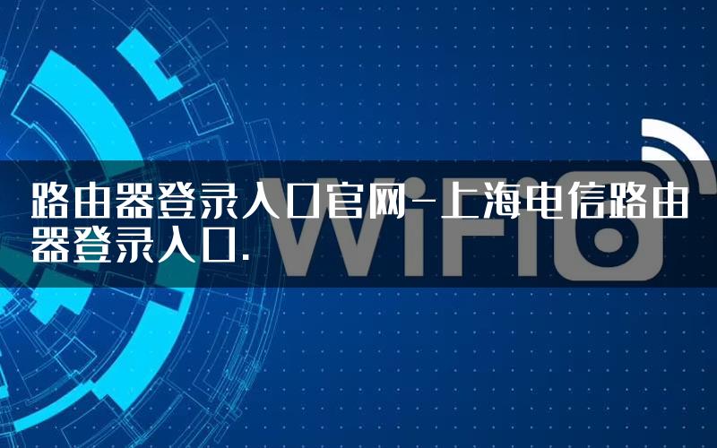 路由器登录入口官网-上海电信路由器登录入口.