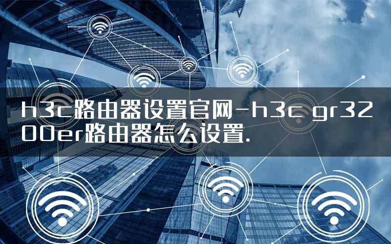 h3c路由器设置官网-h3c gr3200er路由器怎么设置.