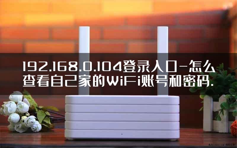 192.168.0.104登录入口-怎么查看自己家的WiFi账号和密码.