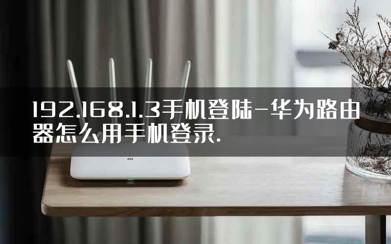 192.168.1.3手机登陆-华为路由器怎么用手机登录.