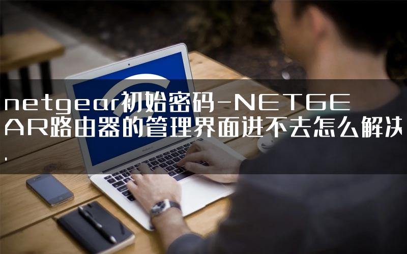 netgear初始密码-NETGEAR路由器的管理界面进不去怎么解决.