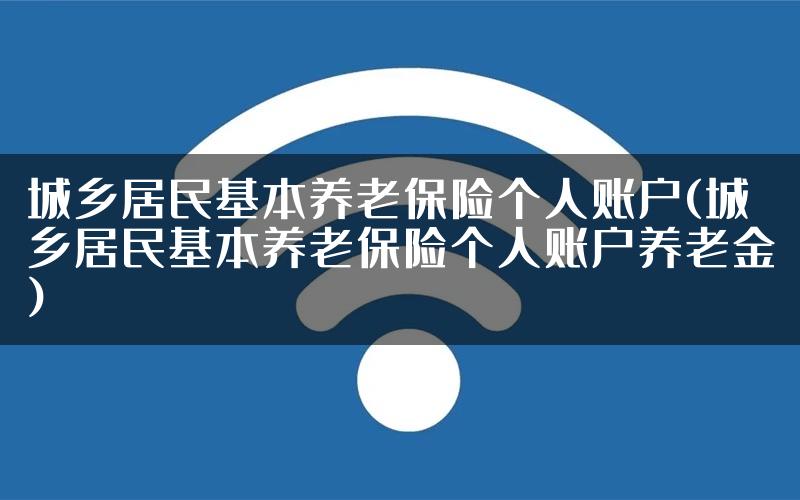 城乡居民基本养老保险个人账户(城乡居民基本养老保险个人账户养老金)