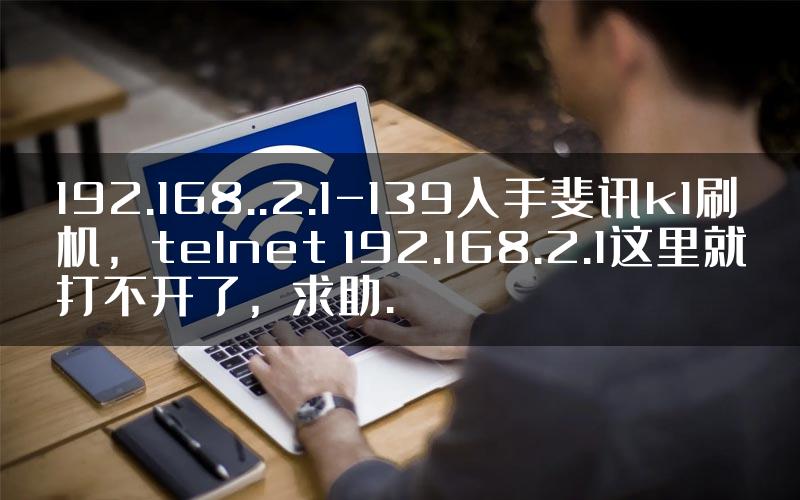 192.168..2.1-139入手斐讯k1刷机，telnet 192.168.2.1这里就打不开了，求助.